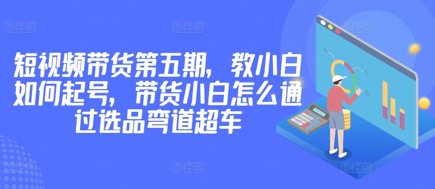 价值2980短视频带货第五期，教小白如何起号，带货小白怎么通过选品弯道超车