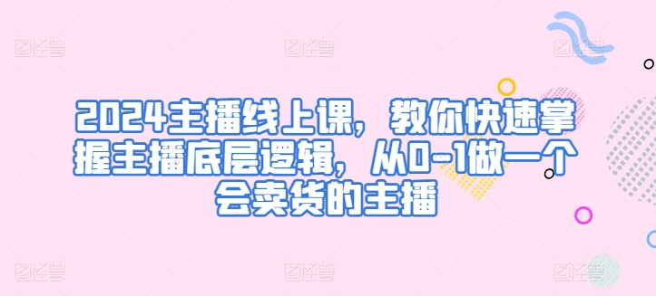 2024主播线上课，教你快速掌握主播底层逻辑，从0-1做一个会卖货的主播