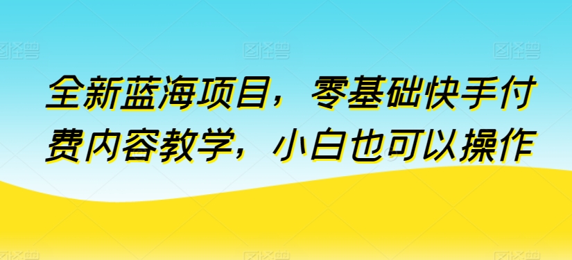 全新蓝海项目，零基础快手付费内容教学，小白也可以操作【揭秘】