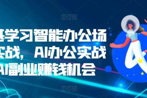 零基学习智能办公场景实战，AI办公实战+AI副业赚钱机会